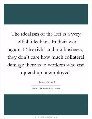 The idealism of the left is a very selfish idealism. In their war against ‘the rich’ and big business, they don’t care how much collateral damage there is to workers who end up end up unemployed Picture Quote #1