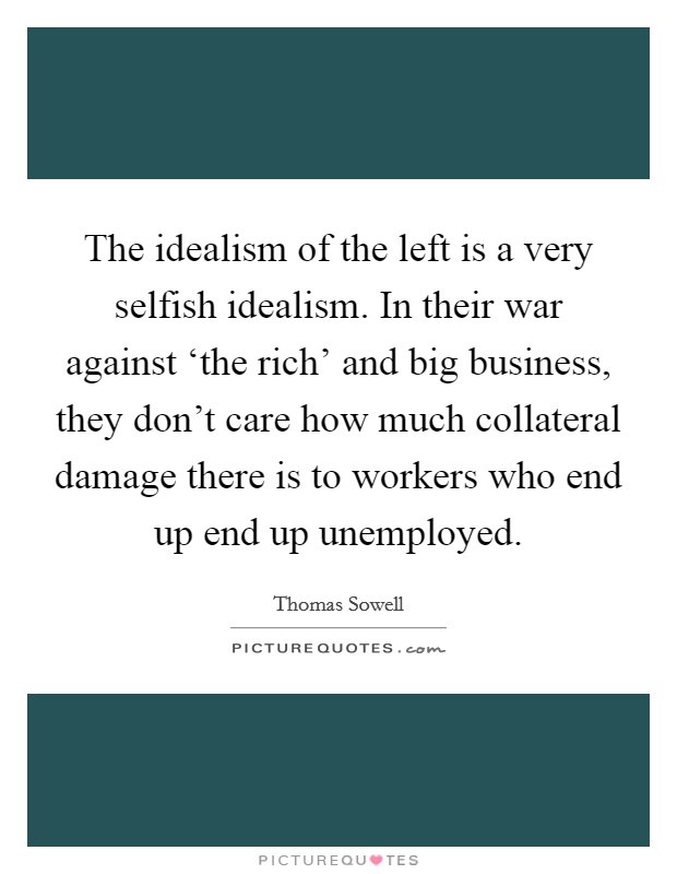 The idealism of the left is a very selfish idealism. In their war against ‘the rich' and big business, they don't care how much collateral damage there is to workers who end up end up unemployed. Picture Quote #1