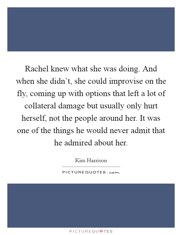 Rachel knew what she was doing. And when she didn't, she could improvise on the fly, coming up with options that left a lot of collateral damage but usually only hurt herself, not the people around her. It was one of the things he would never admit that he admired about her. Picture Quote #1