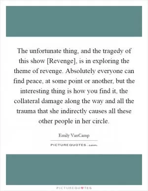 The unfortunate thing, and the tragedy of this show [Revenge], is in exploring the theme of revenge. Absolutely everyone can find peace, at some point or another, but the interesting thing is how you find it, the collateral damage along the way and all the trauma that she indirectly causes all these other people in her circle Picture Quote #1