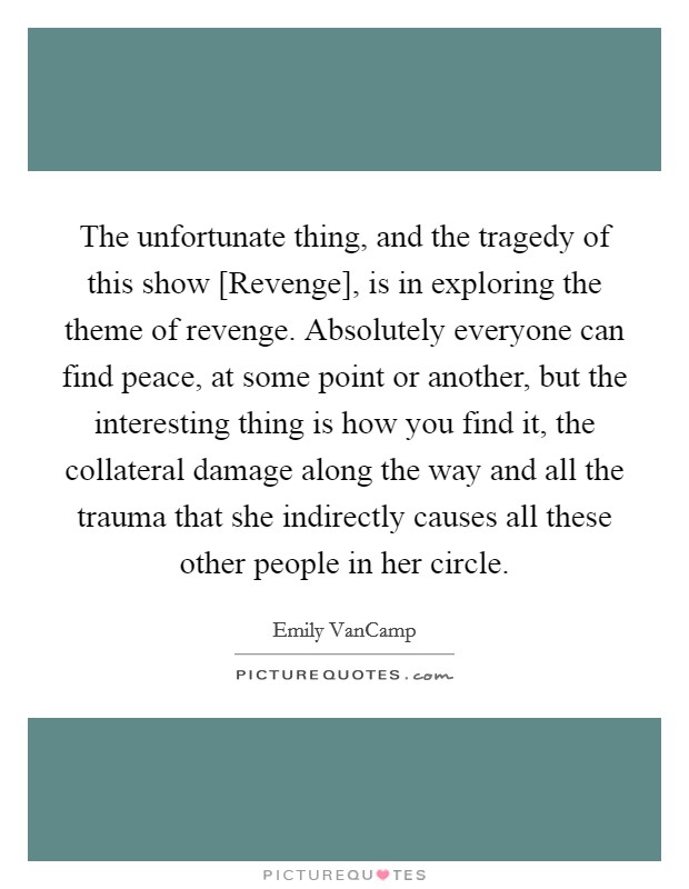 The unfortunate thing, and the tragedy of this show [Revenge], is in exploring the theme of revenge. Absolutely everyone can find peace, at some point or another, but the interesting thing is how you find it, the collateral damage along the way and all the trauma that she indirectly causes all these other people in her circle. Picture Quote #1
