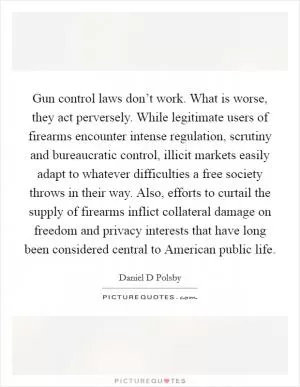Gun control laws don’t work. What is worse, they act perversely. While legitimate users of firearms encounter intense regulation, scrutiny and bureaucratic control, illicit markets easily adapt to whatever difficulties a free society throws in their way. Also, efforts to curtail the supply of firearms inflict collateral damage on freedom and privacy interests that have long been considered central to American public life Picture Quote #1