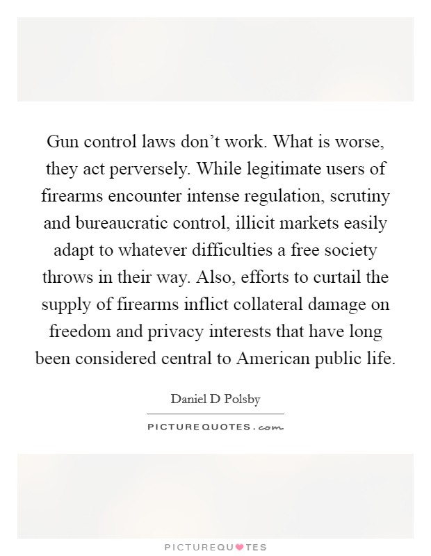 Gun control laws don't work. What is worse, they act perversely. While legitimate users of firearms encounter intense regulation, scrutiny and bureaucratic control, illicit markets easily adapt to whatever difficulties a free society throws in their way. Also, efforts to curtail the supply of firearms inflict collateral damage on freedom and privacy interests that have long been considered central to American public life. Picture Quote #1