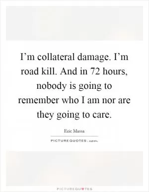 I’m collateral damage. I’m road kill. And in 72 hours, nobody is going to remember who I am nor are they going to care Picture Quote #1