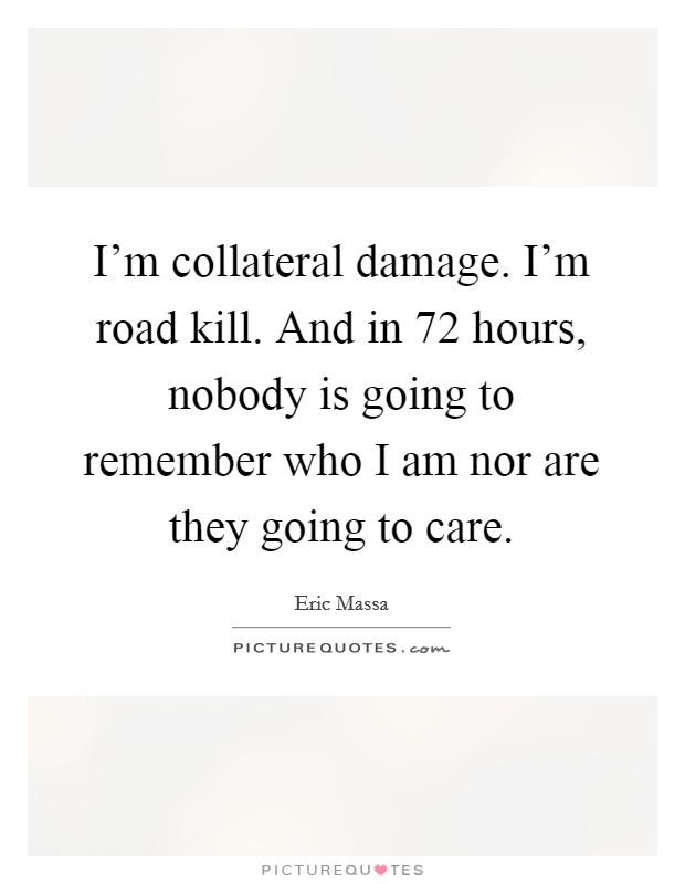 I'm collateral damage. I'm road kill. And in 72 hours, nobody is going to remember who I am nor are they going to care. Picture Quote #1