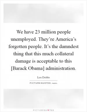 We have 23 million people unemployed. They’re America’s forgotten people. It’s the damndest thing that this much collateral damage is acceptable to this [Barack Obama] administration Picture Quote #1