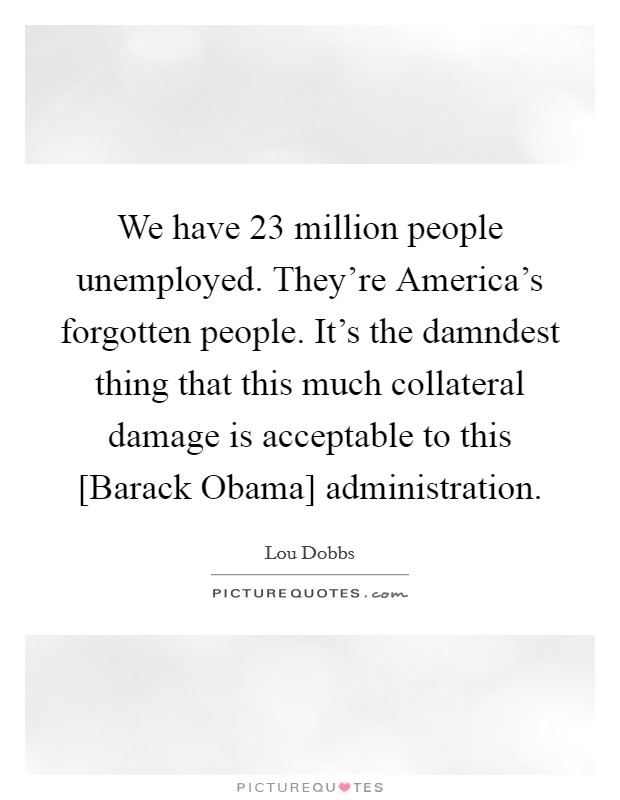 We have 23 million people unemployed. They're America's forgotten people. It's the damndest thing that this much collateral damage is acceptable to this [Barack Obama] administration. Picture Quote #1