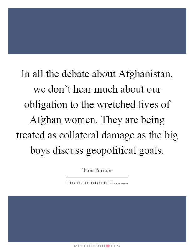 In all the debate about Afghanistan, we don't hear much about our obligation to the wretched lives of Afghan women. They are being treated as collateral damage as the big boys discuss geopolitical goals. Picture Quote #1