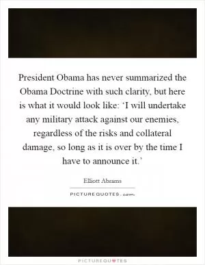 President Obama has never summarized the Obama Doctrine with such clarity, but here is what it would look like: ‘I will undertake any military attack against our enemies, regardless of the risks and collateral damage, so long as it is over by the time I have to announce it.’ Picture Quote #1