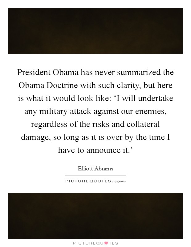 President Obama has never summarized the Obama Doctrine with such clarity, but here is what it would look like: ‘I will undertake any military attack against our enemies, regardless of the risks and collateral damage, so long as it is over by the time I have to announce it.' Picture Quote #1