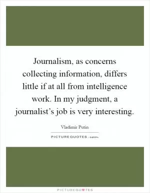 Journalism, as concerns collecting information, differs little if at all from intelligence work. In my judgment, a journalist’s job is very interesting Picture Quote #1