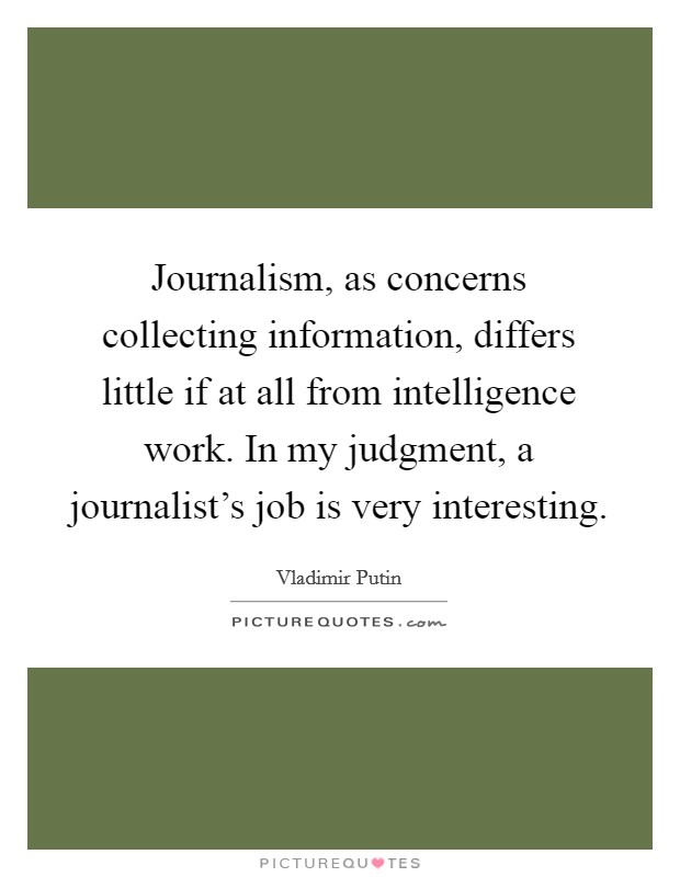 Journalism, as concerns collecting information, differs little if at all from intelligence work. In my judgment, a journalist's job is very interesting. Picture Quote #1