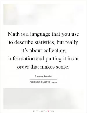 Math is a language that you use to describe statistics, but really it’s about collecting information and putting it in an order that makes sense Picture Quote #1
