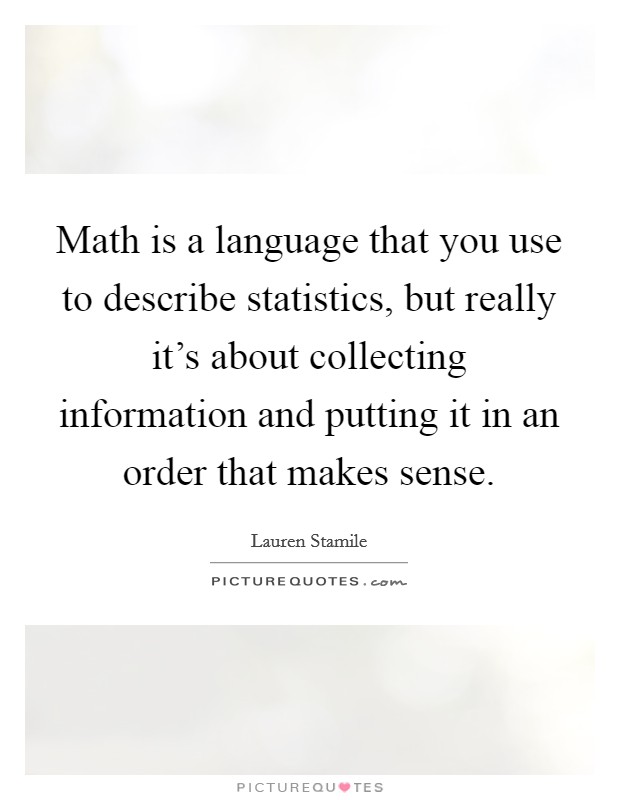 Math is a language that you use to describe statistics, but really it's about collecting information and putting it in an order that makes sense. Picture Quote #1