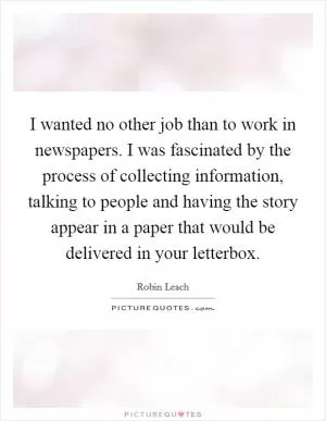 I wanted no other job than to work in newspapers. I was fascinated by the process of collecting information, talking to people and having the story appear in a paper that would be delivered in your letterbox Picture Quote #1