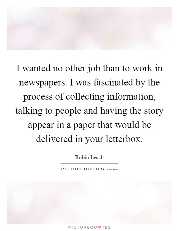 I wanted no other job than to work in newspapers. I was fascinated by the process of collecting information, talking to people and having the story appear in a paper that would be delivered in your letterbox. Picture Quote #1