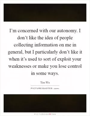 I’m concerned with our autonomy. I don’t like the idea of people collecting information on me in general, but I particularly don’t like it when it’s used to sort of exploit your weaknesses or make you lose control in some ways Picture Quote #1