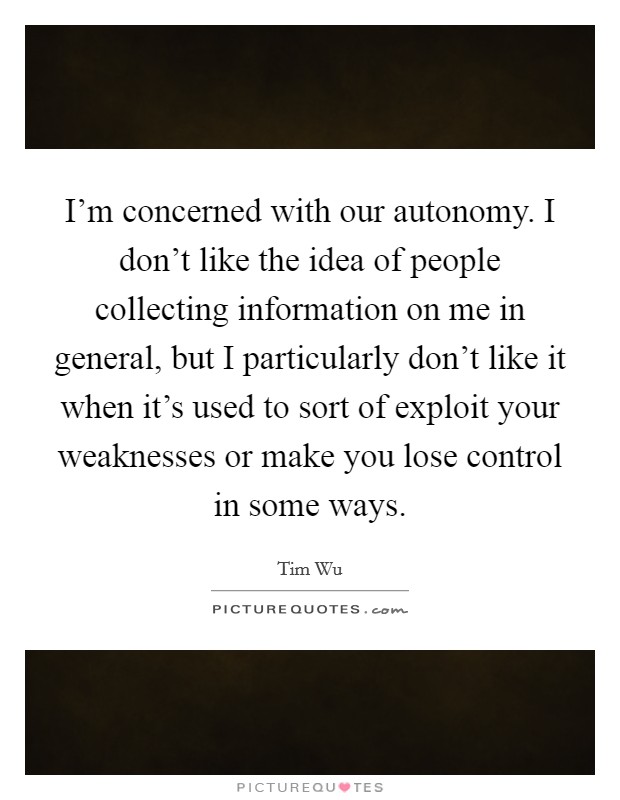 I'm concerned with our autonomy. I don't like the idea of people collecting information on me in general, but I particularly don't like it when it's used to sort of exploit your weaknesses or make you lose control in some ways. Picture Quote #1