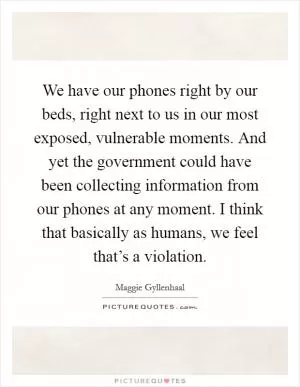 We have our phones right by our beds, right next to us in our most exposed, vulnerable moments. And yet the government could have been collecting information from our phones at any moment. I think that basically as humans, we feel that’s a violation Picture Quote #1