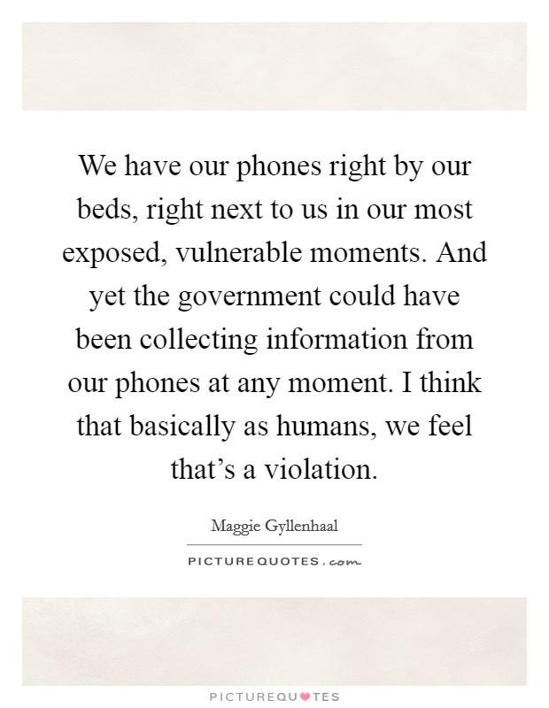 We have our phones right by our beds, right next to us in our most exposed, vulnerable moments. And yet the government could have been collecting information from our phones at any moment. I think that basically as humans, we feel that's a violation. Picture Quote #1