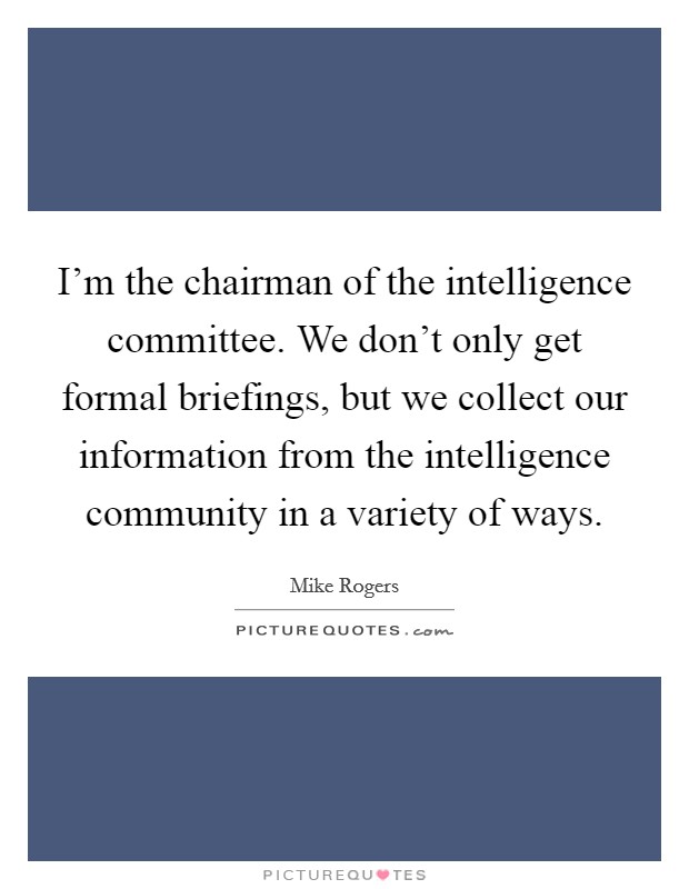 I'm the chairman of the intelligence committee. We don't only get formal briefings, but we collect our information from the intelligence community in a variety of ways. Picture Quote #1