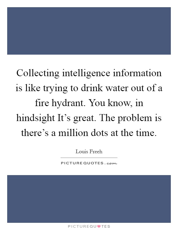 Collecting intelligence information is like trying to drink water out of a fire hydrant. You know, in hindsight It's great. The problem is there's a million dots at the time. Picture Quote #1