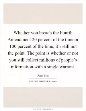 Whether you breach the Fourth Amendment 20 percent of the time or 100 percent of the time, it’s still not the point. The point is whether or not you still collect millions of people’s information with a single warrant Picture Quote #1