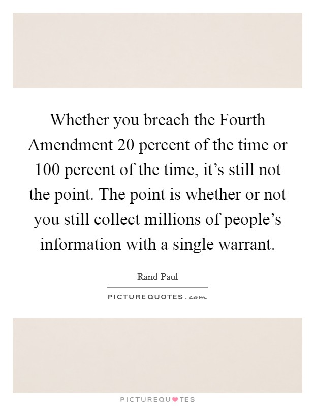 Whether you breach the Fourth Amendment 20 percent of the time or 100 percent of the time, it's still not the point. The point is whether or not you still collect millions of people's information with a single warrant. Picture Quote #1