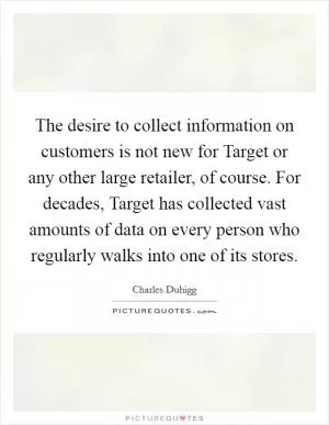 The desire to collect information on customers is not new for Target or any other large retailer, of course. For decades, Target has collected vast amounts of data on every person who regularly walks into one of its stores Picture Quote #1