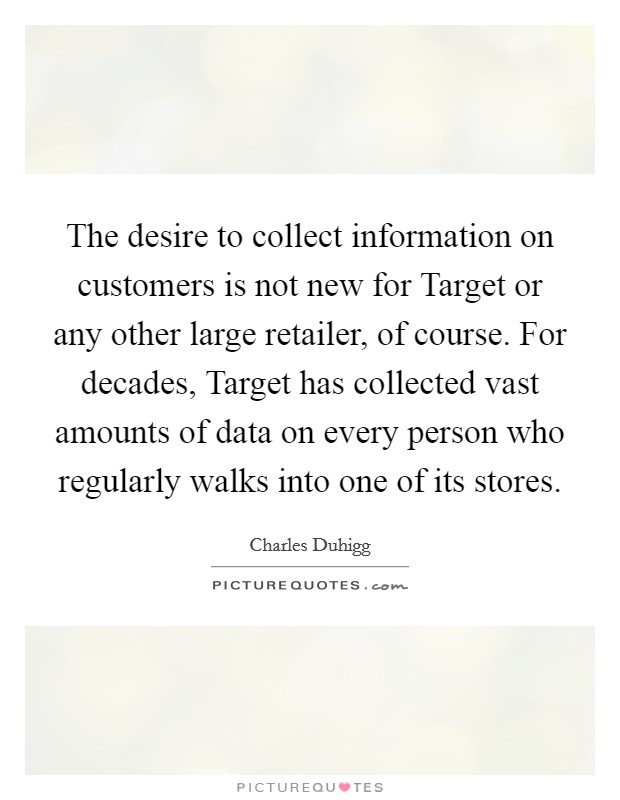 The desire to collect information on customers is not new for Target or any other large retailer, of course. For decades, Target has collected vast amounts of data on every person who regularly walks into one of its stores. Picture Quote #1