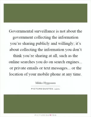 Governmental surveillance is not about the government collecting the information you’re sharing publicly and willingly; it’s about collecting the information you don’t think you’re sharing at all, such as the online searches you do on search engines... or private emails or text messages... or the location of your mobile phone at any time Picture Quote #1