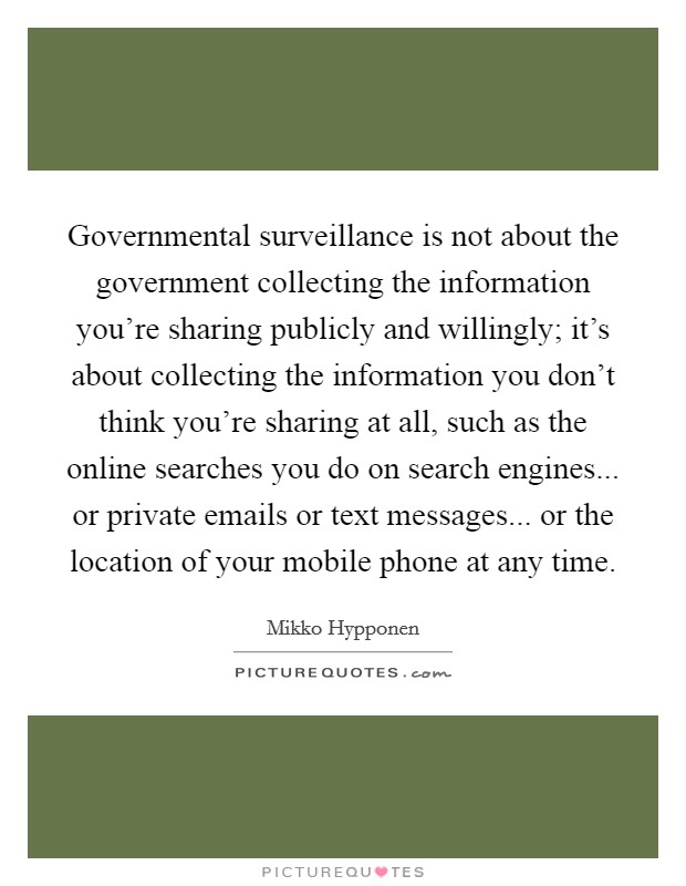 Governmental surveillance is not about the government collecting the information you're sharing publicly and willingly; it's about collecting the information you don't think you're sharing at all, such as the online searches you do on search engines... or private emails or text messages... or the location of your mobile phone at any time. Picture Quote #1