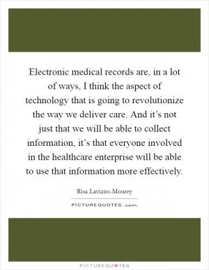Electronic medical records are, in a lot of ways, I think the aspect of technology that is going to revolutionize the way we deliver care. And it’s not just that we will be able to collect information, it’s that everyone involved in the healthcare enterprise will be able to use that information more effectively Picture Quote #1