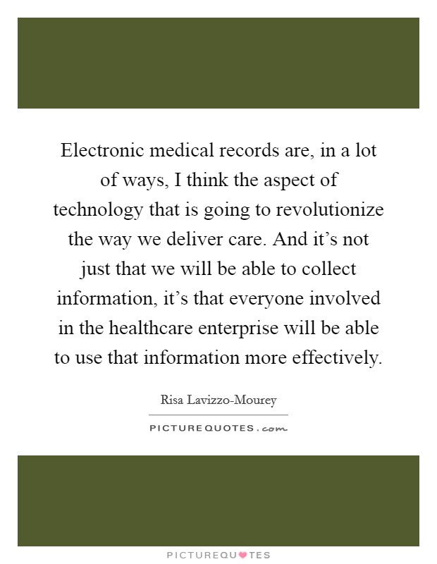 Electronic medical records are, in a lot of ways, I think the aspect of technology that is going to revolutionize the way we deliver care. And it's not just that we will be able to collect information, it's that everyone involved in the healthcare enterprise will be able to use that information more effectively. Picture Quote #1