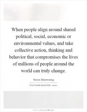 When people align around shared political, social, economic or environmental values, and take collective action, thinking and behavior that compromises the lives of millions of people around the world can truly change Picture Quote #1
