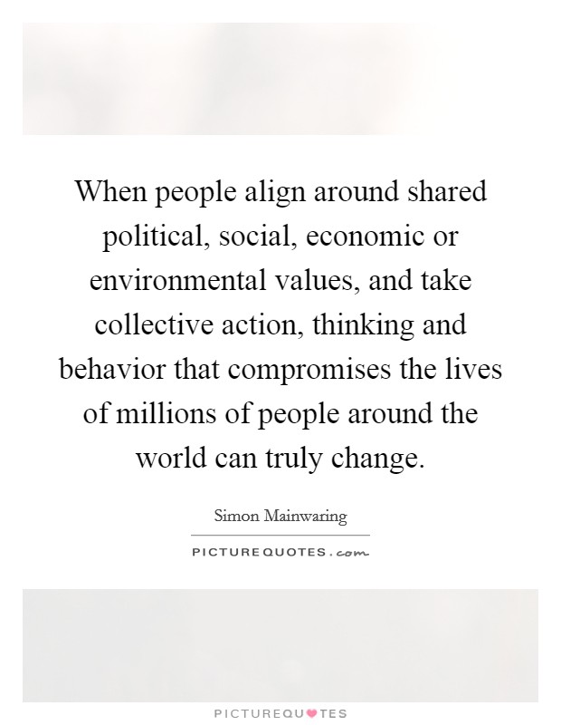 When people align around shared political, social, economic or environmental values, and take collective action, thinking and behavior that compromises the lives of millions of people around the world can truly change. Picture Quote #1