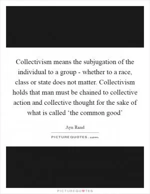 Collectivism means the subjugation of the individual to a group - whether to a race, class or state does not matter. Collectivism holds that man must be chained to collective action and collective thought for the sake of what is called ‘the common good’ Picture Quote #1