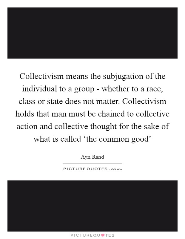 Collectivism means the subjugation of the individual to a group - whether to a race, class or state does not matter. Collectivism holds that man must be chained to collective action and collective thought for the sake of what is called ‘the common good' Picture Quote #1