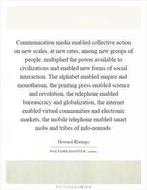 Communication media enabled collective action on new scales, at new rates, among new groups of people, multiplied the power available to civilizations and enabled new forms of social interaction. The alphabet enabled empire and monotheism, the printing press enabled science and revolution, the telephone enabled bureaucracy and globalization, the internet enabled virtual communities and electronic markets, the mobile telephone enabled smart mobs and tribes of info-nomads Picture Quote #1
