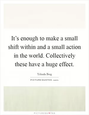 It’s enough to make a small shift within and a small action in the world. Collectively these have a huge effect Picture Quote #1