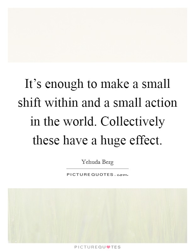 It's enough to make a small shift within and a small action in the world. Collectively these have a huge effect. Picture Quote #1