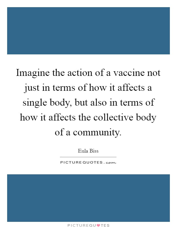 Imagine the action of a vaccine not just in terms of how it affects a single body, but also in terms of how it affects the collective body of a community. Picture Quote #1