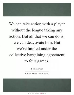 We can take action with a player without the league taking any action. But all that we can do is, we can deactivate him. But we’re limited under the collective bargaining agreement to four games Picture Quote #1