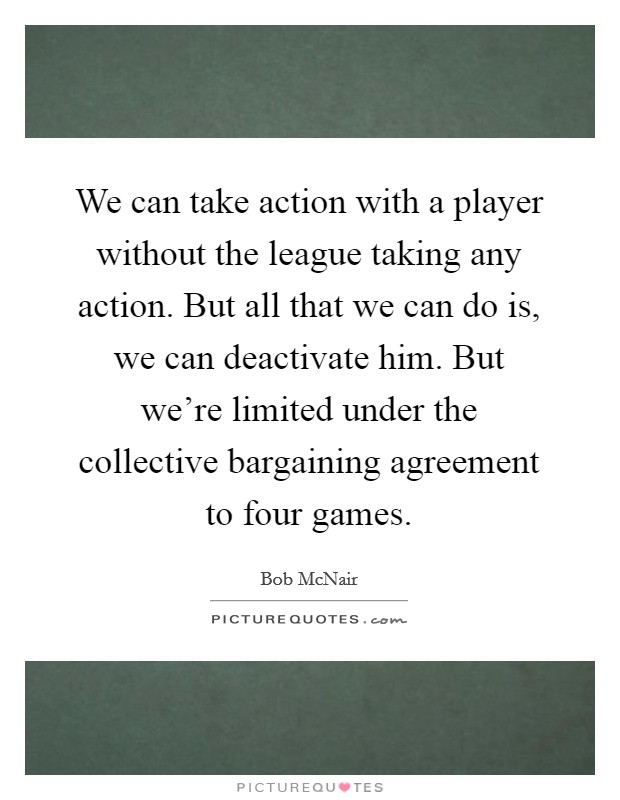 We can take action with a player without the league taking any action. But all that we can do is, we can deactivate him. But we're limited under the collective bargaining agreement to four games. Picture Quote #1