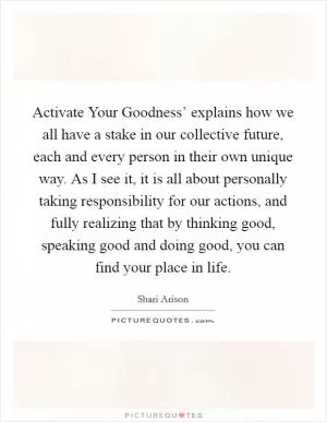 Activate Your Goodness’ explains how we all have a stake in our collective future, each and every person in their own unique way. As I see it, it is all about personally taking responsibility for our actions, and fully realizing that by thinking good, speaking good and doing good, you can find your place in life Picture Quote #1