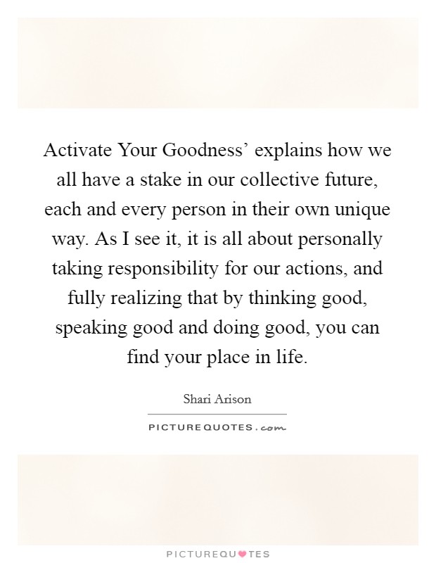 Activate Your Goodness' explains how we all have a stake in our collective future, each and every person in their own unique way. As I see it, it is all about personally taking responsibility for our actions, and fully realizing that by thinking good, speaking good and doing good, you can find your place in life. Picture Quote #1