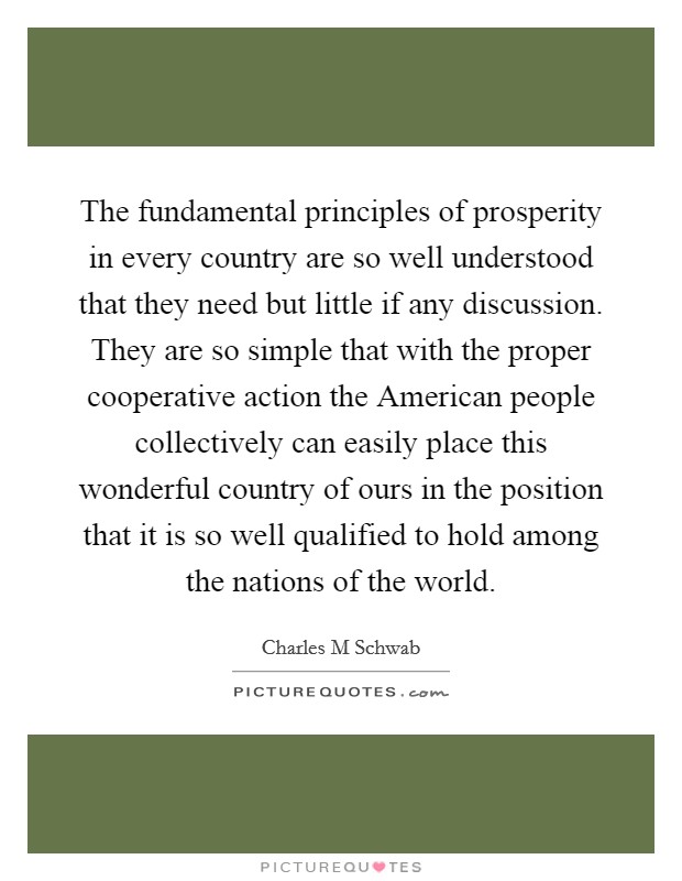 The fundamental principles of prosperity in every country are so well understood that they need but little if any discussion. They are so simple that with the proper cooperative action the American people collectively can easily place this wonderful country of ours in the position that it is so well qualified to hold among the nations of the world. Picture Quote #1