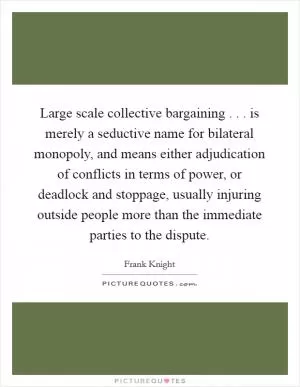 Large scale collective bargaining . . . is merely a seductive name for bilateral monopoly, and means either adjudication of conflicts in terms of power, or deadlock and stoppage, usually injuring outside people more than the immediate parties to the dispute Picture Quote #1