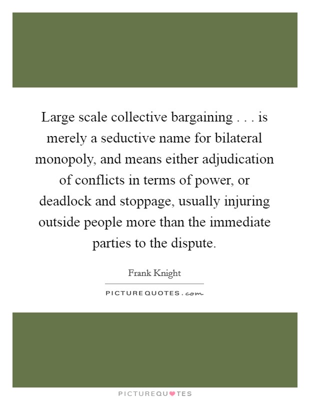 Large scale collective bargaining . . . is merely a seductive name for bilateral monopoly, and means either adjudication of conflicts in terms of power, or deadlock and stoppage, usually injuring outside people more than the immediate parties to the dispute. Picture Quote #1