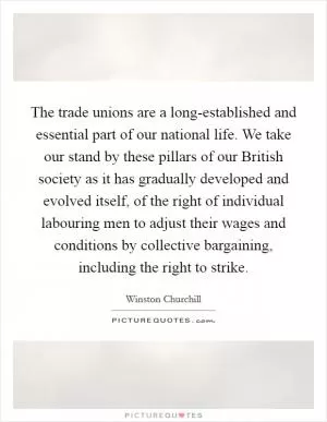 The trade unions are a long-established and essential part of our national life. We take our stand by these pillars of our British society as it has gradually developed and evolved itself, of the right of individual labouring men to adjust their wages and conditions by collective bargaining, including the right to strike Picture Quote #1